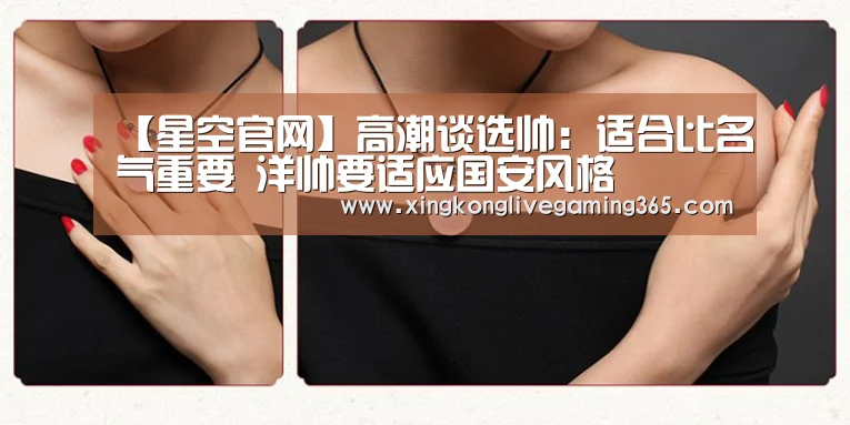 【星空官网】高潮谈选帅:适合比名气重要 洋帅要适应国安风格(图1) 星空下载